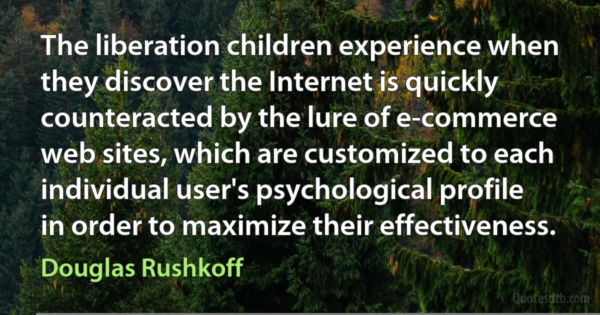 The liberation children experience when they discover the Internet is quickly counteracted by the lure of e-commerce web sites, which are customized to each individual user's psychological profile in order to maximize their effectiveness. (Douglas Rushkoff)