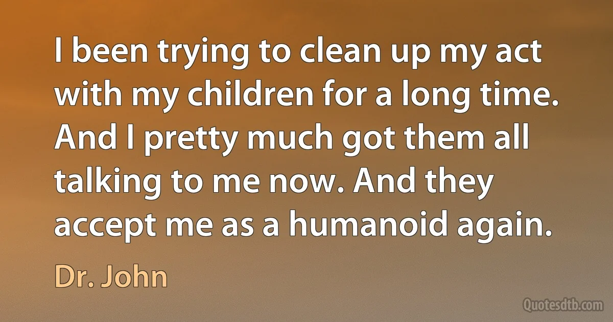 I been trying to clean up my act with my children for a long time. And I pretty much got them all talking to me now. And they accept me as a humanoid again. (Dr. John)