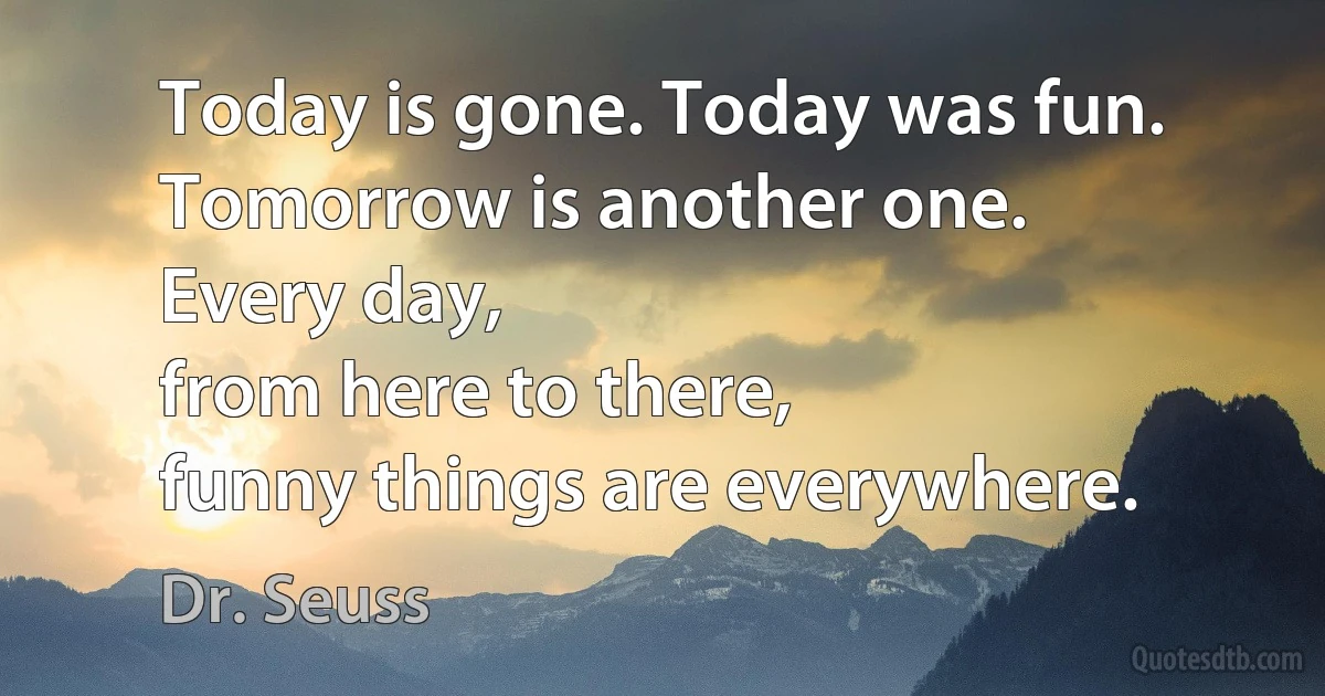 Today is gone. Today was fun.
Tomorrow is another one.
Every day,
from here to there,
funny things are everywhere. (Dr. Seuss)