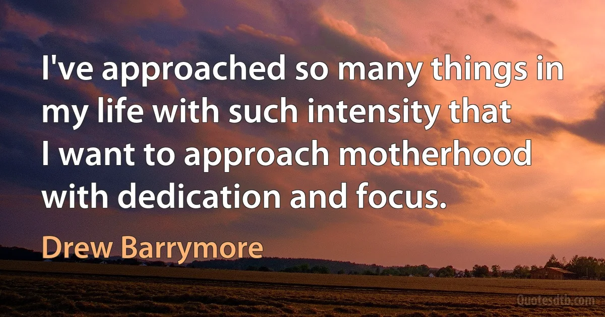 I've approached so many things in my life with such intensity that I want to approach motherhood with dedication and focus. (Drew Barrymore)