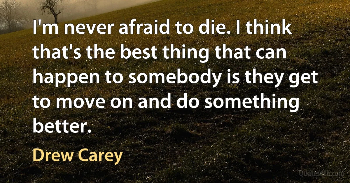 I'm never afraid to die. I think that's the best thing that can happen to somebody is they get to move on and do something better. (Drew Carey)