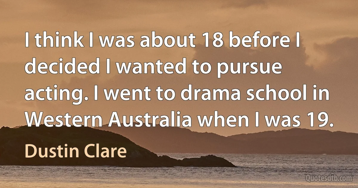 I think I was about 18 before I decided I wanted to pursue acting. I went to drama school in Western Australia when I was 19. (Dustin Clare)