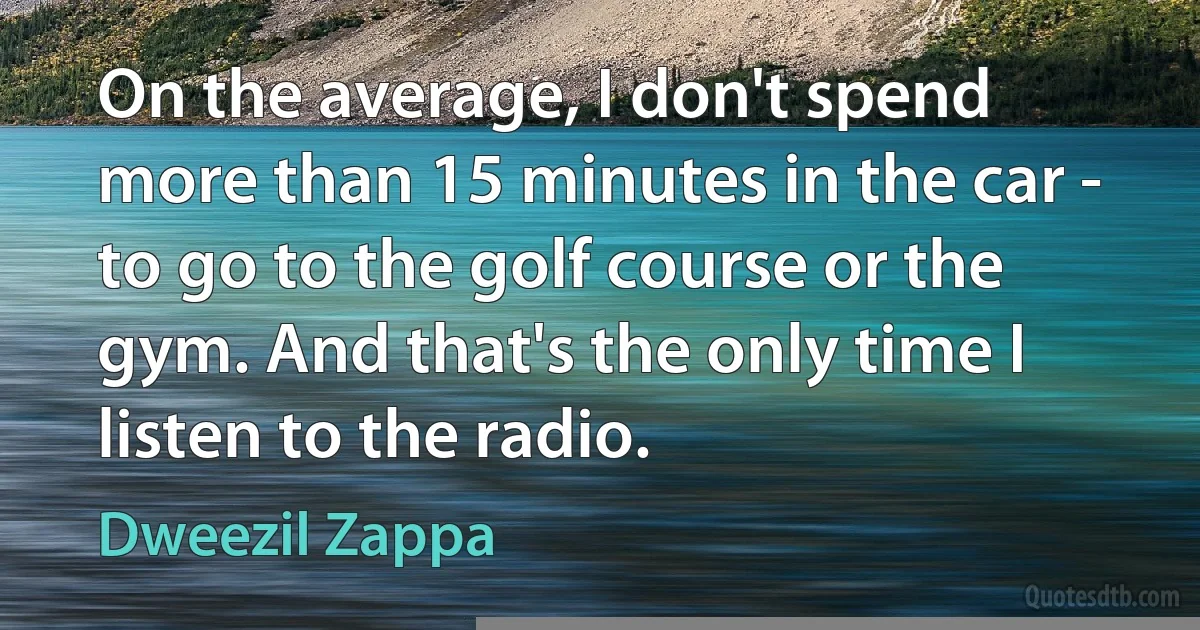 On the average, I don't spend more than 15 minutes in the car - to go to the golf course or the gym. And that's the only time I listen to the radio. (Dweezil Zappa)