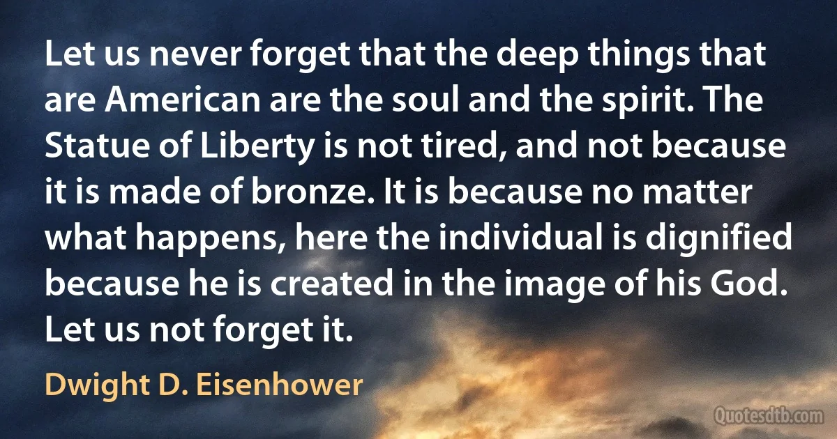 Let us never forget that the deep things that are American are the soul and the spirit. The Statue of Liberty is not tired, and not because it is made of bronze. It is because no matter what happens, here the individual is dignified because he is created in the image of his God. Let us not forget it. (Dwight D. Eisenhower)