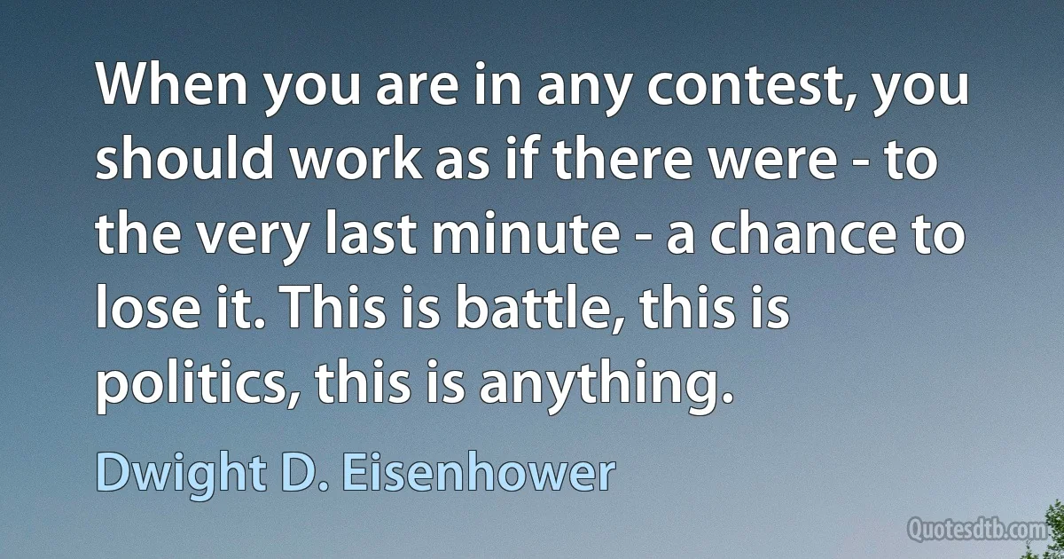 When you are in any contest, you should work as if there were - to the very last minute - a chance to lose it. This is battle, this is politics, this is anything. (Dwight D. Eisenhower)