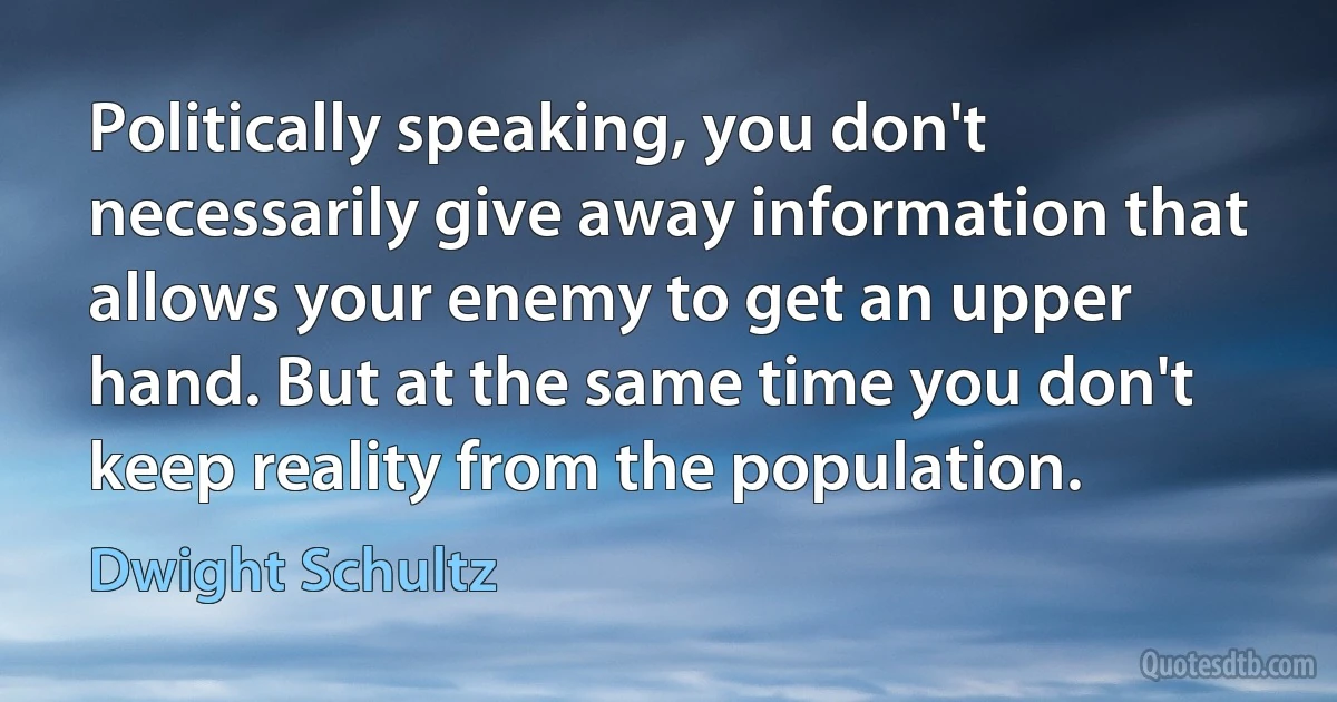 Politically speaking, you don't necessarily give away information that allows your enemy to get an upper hand. But at the same time you don't keep reality from the population. (Dwight Schultz)