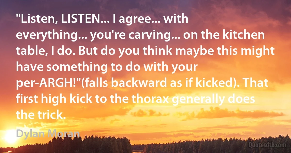 "Listen, LISTEN... I agree... with everything... you're carving... on the kitchen table, I do. But do you think maybe this might have something to do with your per-ARGH!"(falls backward as if kicked). That first high kick to the thorax generally does the trick. (Dylan Moran)