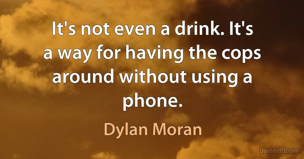 It's not even a drink. It's a way for having the cops around without using a phone. (Dylan Moran)