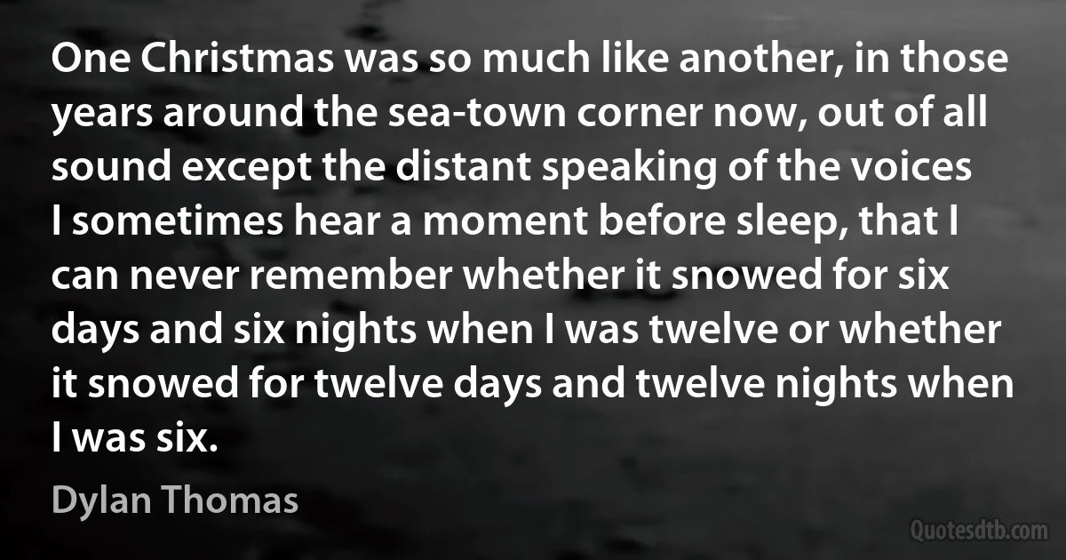 One Christmas was so much like another, in those years around the sea-town corner now, out of all sound except the distant speaking of the voices I sometimes hear a moment before sleep, that I can never remember whether it snowed for six days and six nights when I was twelve or whether it snowed for twelve days and twelve nights when I was six. (Dylan Thomas)