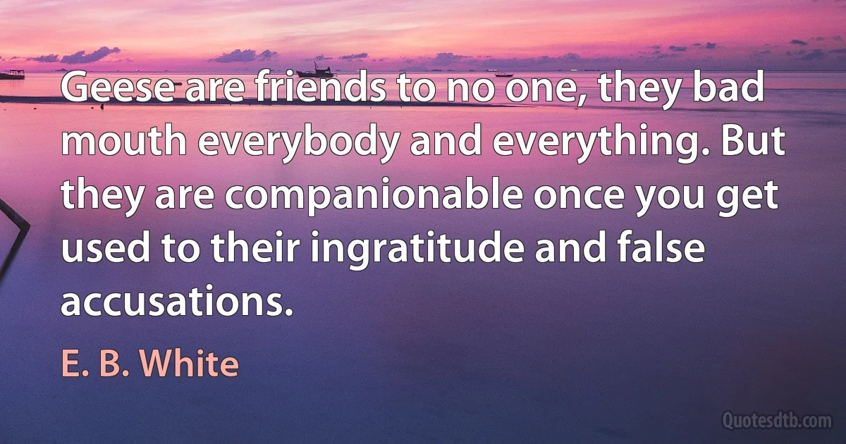 Geese are friends to no one, they bad mouth everybody and everything. But they are companionable once you get used to their ingratitude and false accusations. (E. B. White)