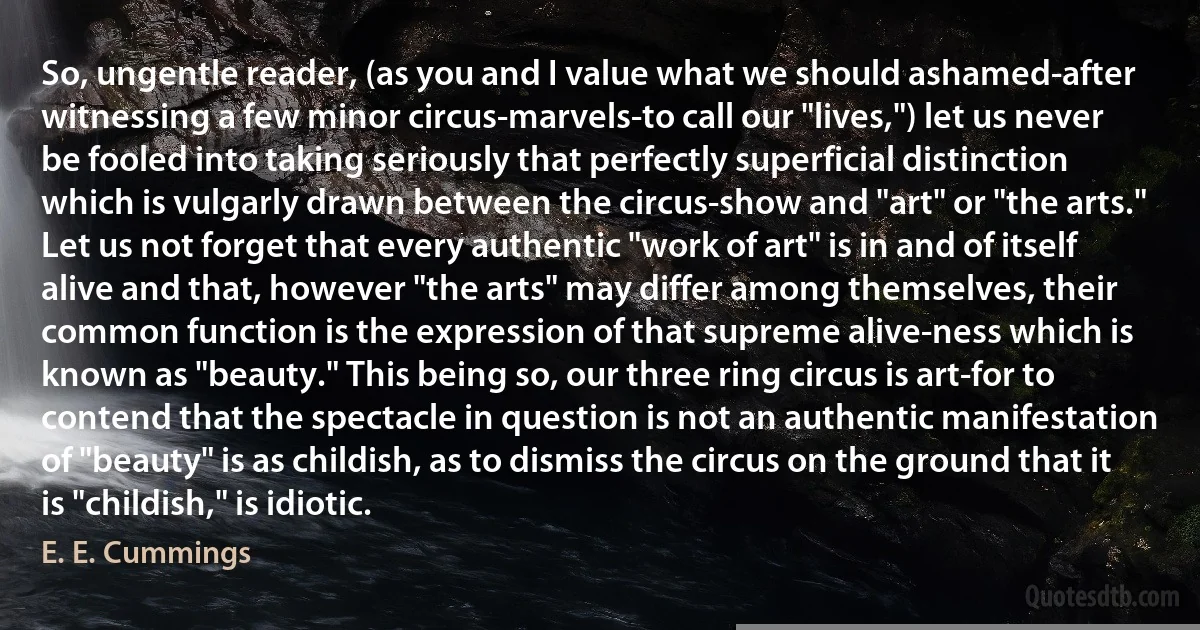 So, ungentle reader, (as you and I value what we should ashamed-after witnessing a few minor circus-marvels-to call our "lives,") let us never be fooled into taking seriously that perfectly superficial distinction which is vulgarly drawn between the circus-show and "art" or "the arts." Let us not forget that every authentic "work of art" is in and of itself alive and that, however "the arts" may differ among themselves, their common function is the expression of that supreme alive-ness which is known as "beauty." This being so, our three ring circus is art-for to contend that the spectacle in question is not an authentic manifestation of "beauty" is as childish, as to dismiss the circus on the ground that it is "childish," is idiotic. (E. E. Cummings)