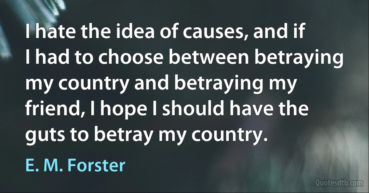 I hate the idea of causes, and if I had to choose between betraying my country and betraying my friend, I hope I should have the guts to betray my country. (E. M. Forster)