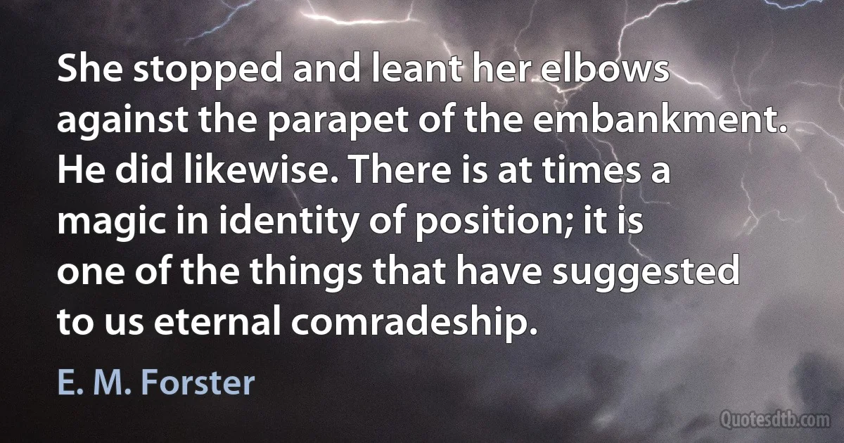 She stopped and leant her elbows against the parapet of the embankment. He did likewise. There is at times a magic in identity of position; it is one of the things that have suggested to us eternal comradeship. (E. M. Forster)