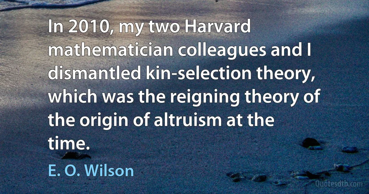 In 2010, my two Harvard mathematician colleagues and I dismantled kin-selection theory, which was the reigning theory of the origin of altruism at the time. (E. O. Wilson)