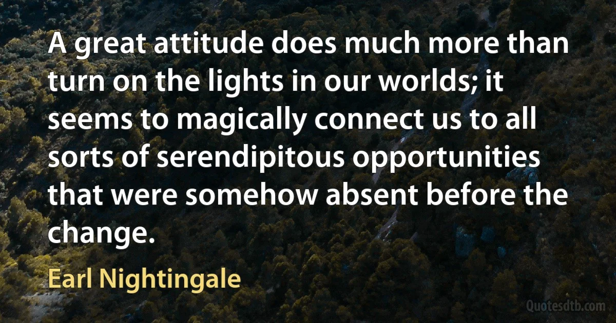 A great attitude does much more than turn on the lights in our worlds; it seems to magically connect us to all sorts of serendipitous opportunities that were somehow absent before the change. (Earl Nightingale)