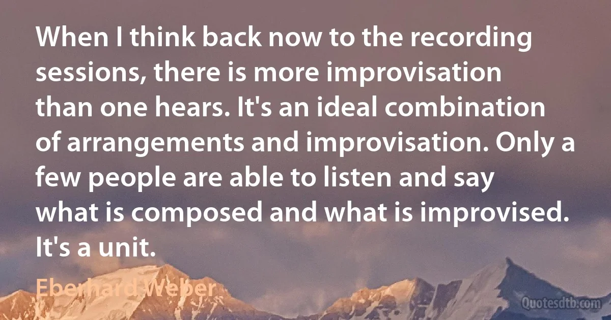 When I think back now to the recording sessions, there is more improvisation than one hears. It's an ideal combination of arrangements and improvisation. Only a few people are able to listen and say what is composed and what is improvised. It's a unit. (Eberhard Weber)