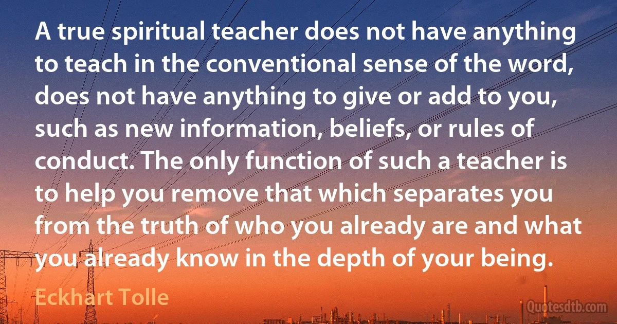 A true spiritual teacher does not have anything to teach in the conventional sense of the word, does not have anything to give or add to you, such as new information, beliefs, or rules of conduct. The only function of such a teacher is to help you remove that which separates you from the truth of who you already are and what you already know in the depth of your being. (Eckhart Tolle)