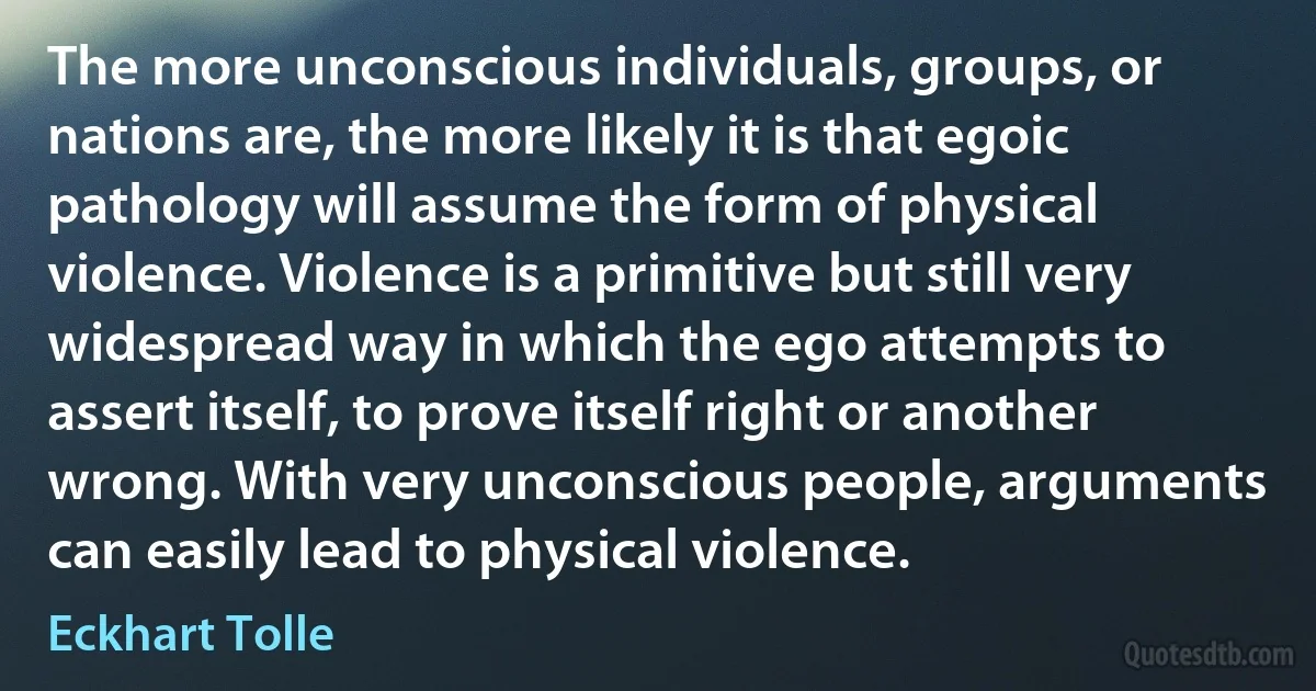 The more unconscious individuals, groups, or nations are, the more likely it is that egoic pathology will assume the form of physical violence. Violence is a primitive but still very widespread way in which the ego attempts to assert itself, to prove itself right or another wrong. With very unconscious people, arguments can easily lead to physical violence. (Eckhart Tolle)