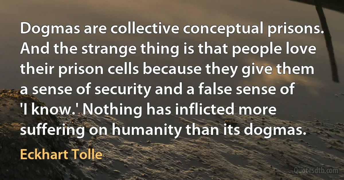 Dogmas are collective conceptual prisons. And the strange thing is that people love their prison cells because they give them a sense of security and a false sense of 'I know.' Nothing has inflicted more suffering on humanity than its dogmas. (Eckhart Tolle)