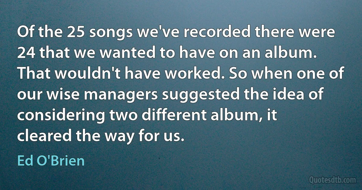 Of the 25 songs we've recorded there were 24 that we wanted to have on an album. That wouldn't have worked. So when one of our wise managers suggested the idea of considering two different album, it cleared the way for us. (Ed O'Brien)