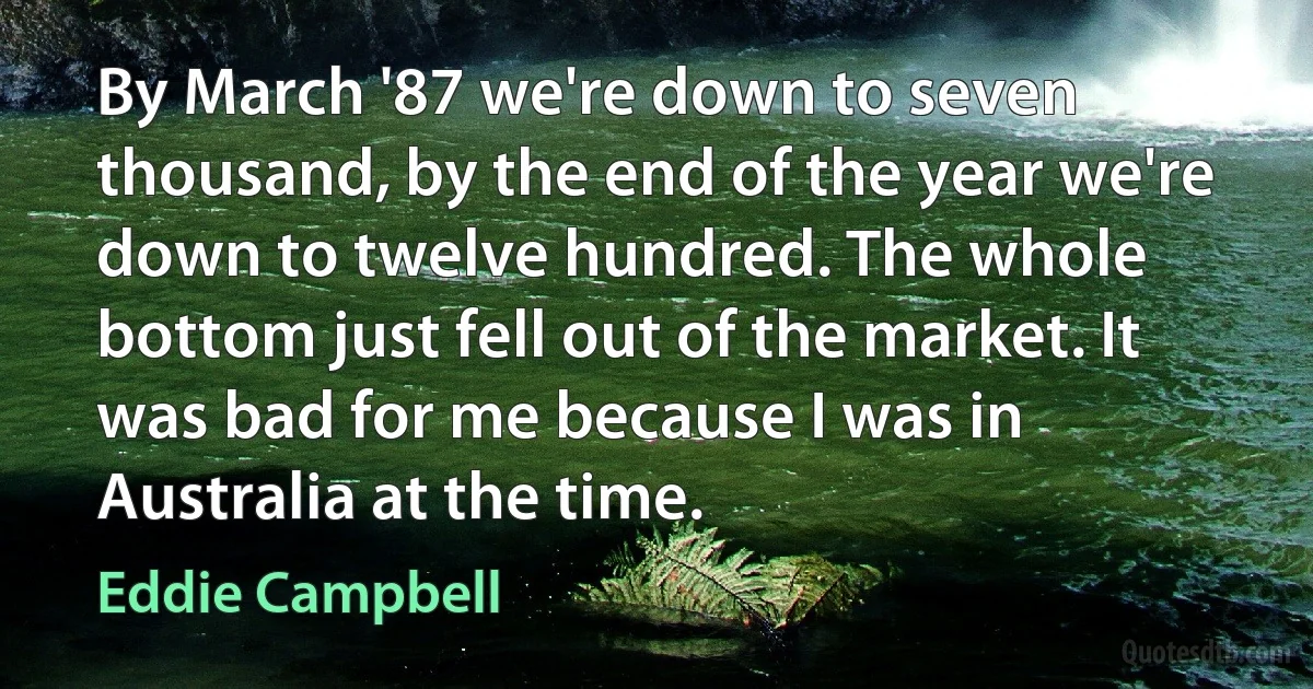 By March '87 we're down to seven thousand, by the end of the year we're down to twelve hundred. The whole bottom just fell out of the market. It was bad for me because I was in Australia at the time. (Eddie Campbell)