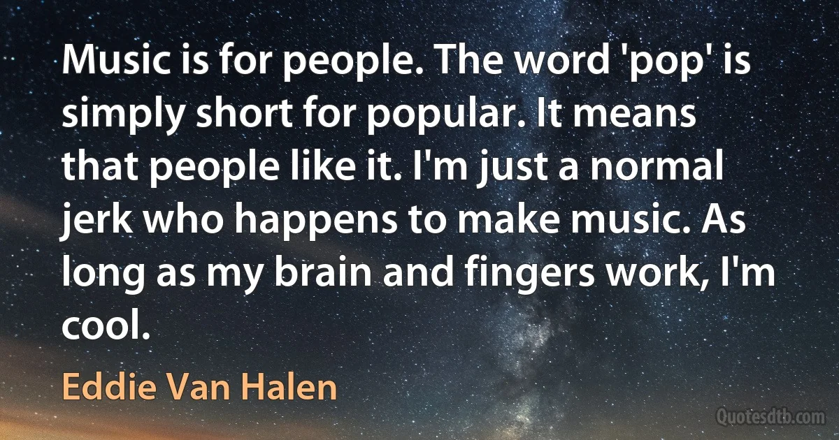 Music is for people. The word 'pop' is simply short for popular. It means that people like it. I'm just a normal jerk who happens to make music. As long as my brain and fingers work, I'm cool. (Eddie Van Halen)