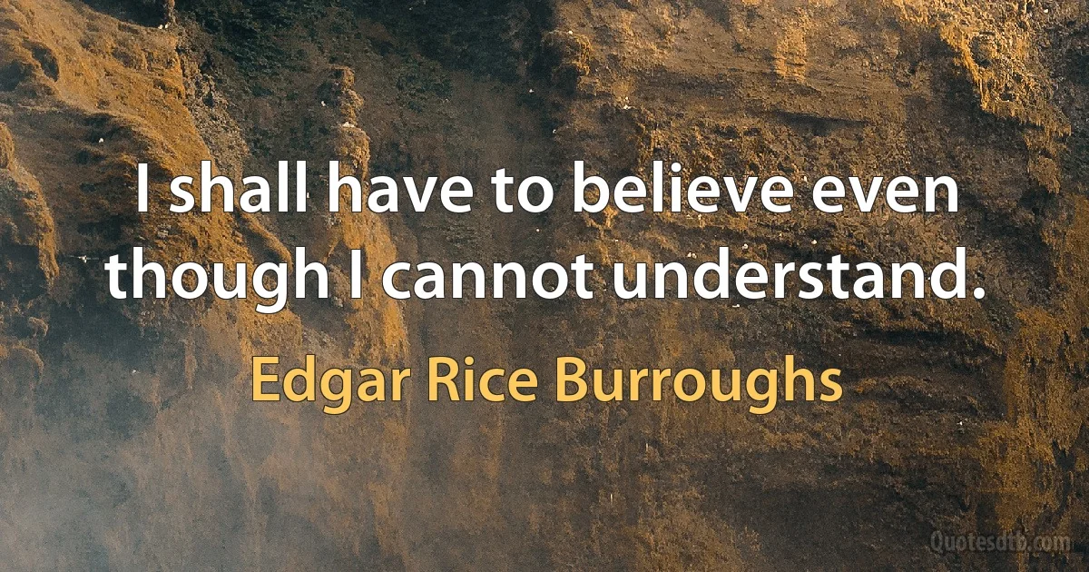 I shall have to believe even though I cannot understand. (Edgar Rice Burroughs)