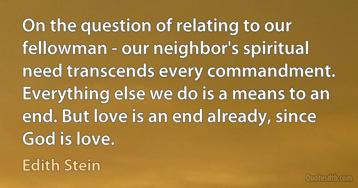 On the question of relating to our fellowman - our neighbor's spiritual need transcends every commandment. Everything else we do is a means to an end. But love is an end already, since God is love. (Edith Stein)