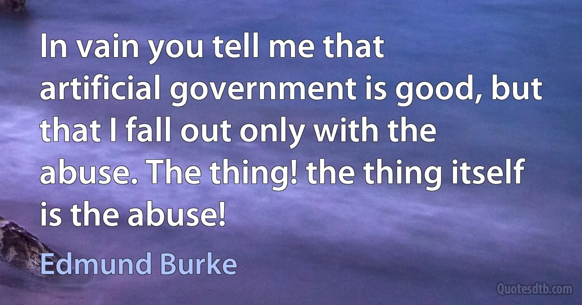 In vain you tell me that artificial government is good, but that I fall out only with the abuse. The thing! the thing itself is the abuse! (Edmund Burke)