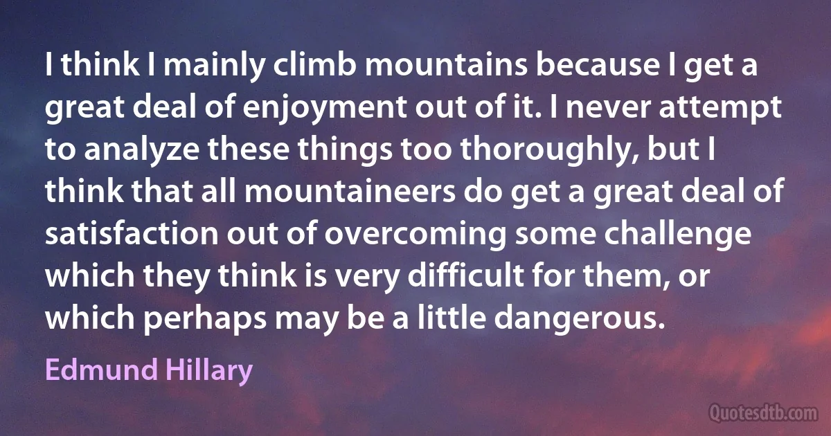 I think I mainly climb mountains because I get a great deal of enjoyment out of it. I never attempt to analyze these things too thoroughly, but I think that all mountaineers do get a great deal of satisfaction out of overcoming some challenge which they think is very difficult for them, or which perhaps may be a little dangerous. (Edmund Hillary)