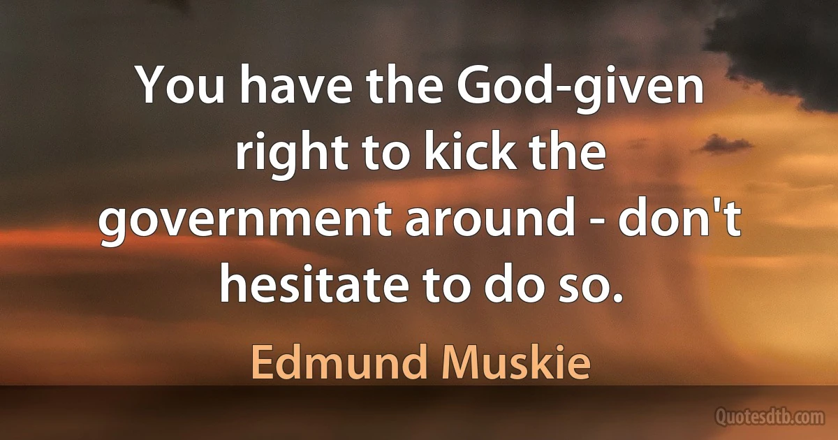 You have the God-given right to kick the government around - don't hesitate to do so. (Edmund Muskie)