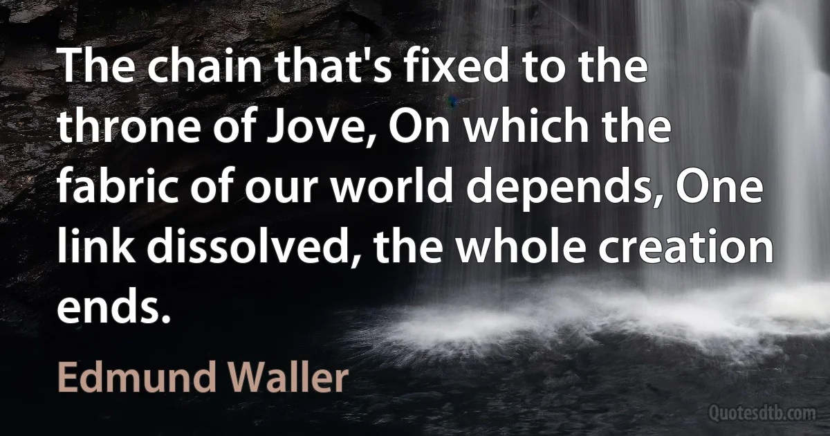 The chain that's fixed to the throne of Jove, On which the fabric of our world depends, One link dissolved, the whole creation ends. (Edmund Waller)