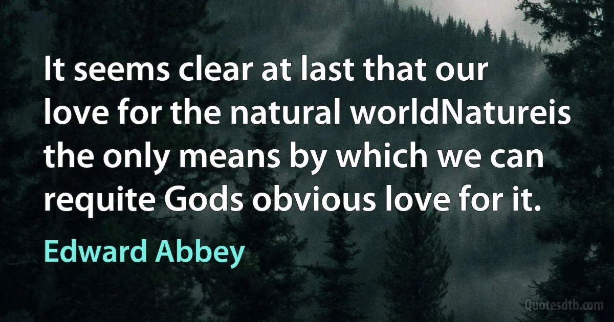 It seems clear at last that our love for the natural worldNatureis the only means by which we can requite Gods obvious love for it. (Edward Abbey)