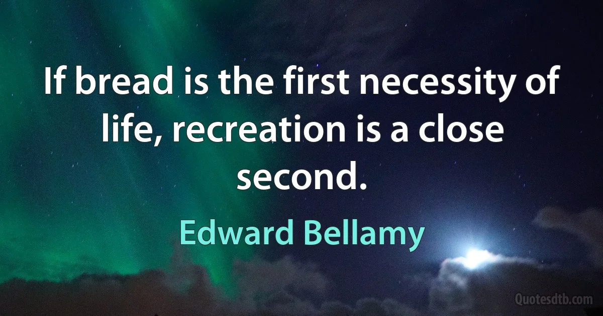 If bread is the first necessity of life, recreation is a close second. (Edward Bellamy)