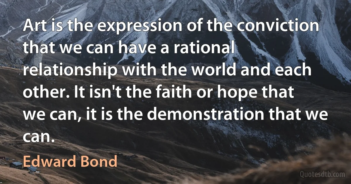 Art is the expression of the conviction that we can have a rational relationship with the world and each other. It isn't the faith or hope that we can, it is the demonstration that we can. (Edward Bond)