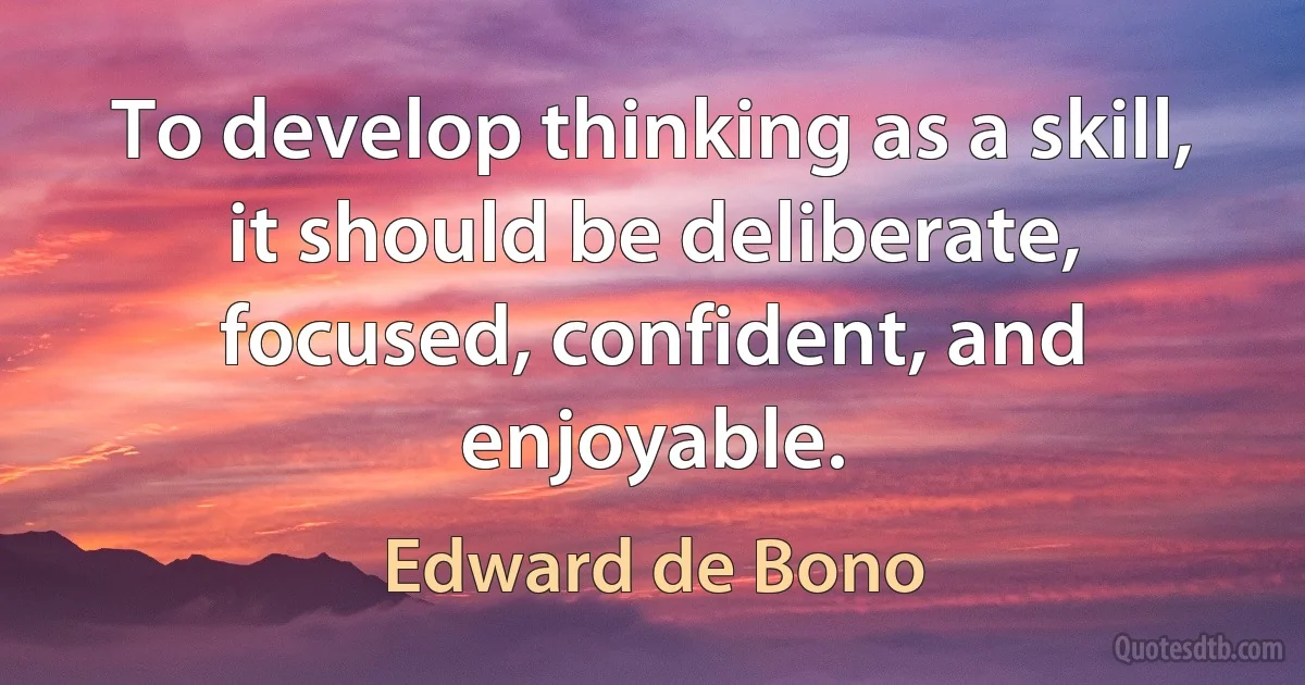 To develop thinking as a skill, it should be deliberate, focused, confident, and enjoyable. (Edward de Bono)