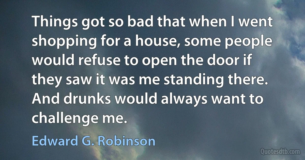 Things got so bad that when I went shopping for a house, some people would refuse to open the door if they saw it was me standing there. And drunks would always want to challenge me. (Edward G. Robinson)