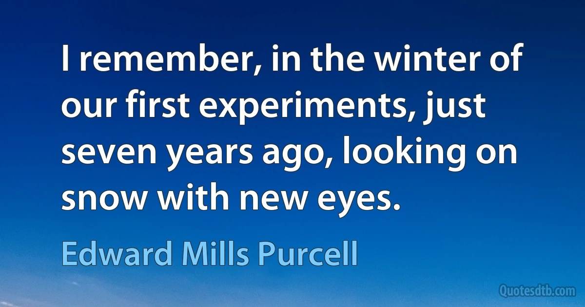 I remember, in the winter of our first experiments, just seven years ago, looking on snow with new eyes. (Edward Mills Purcell)