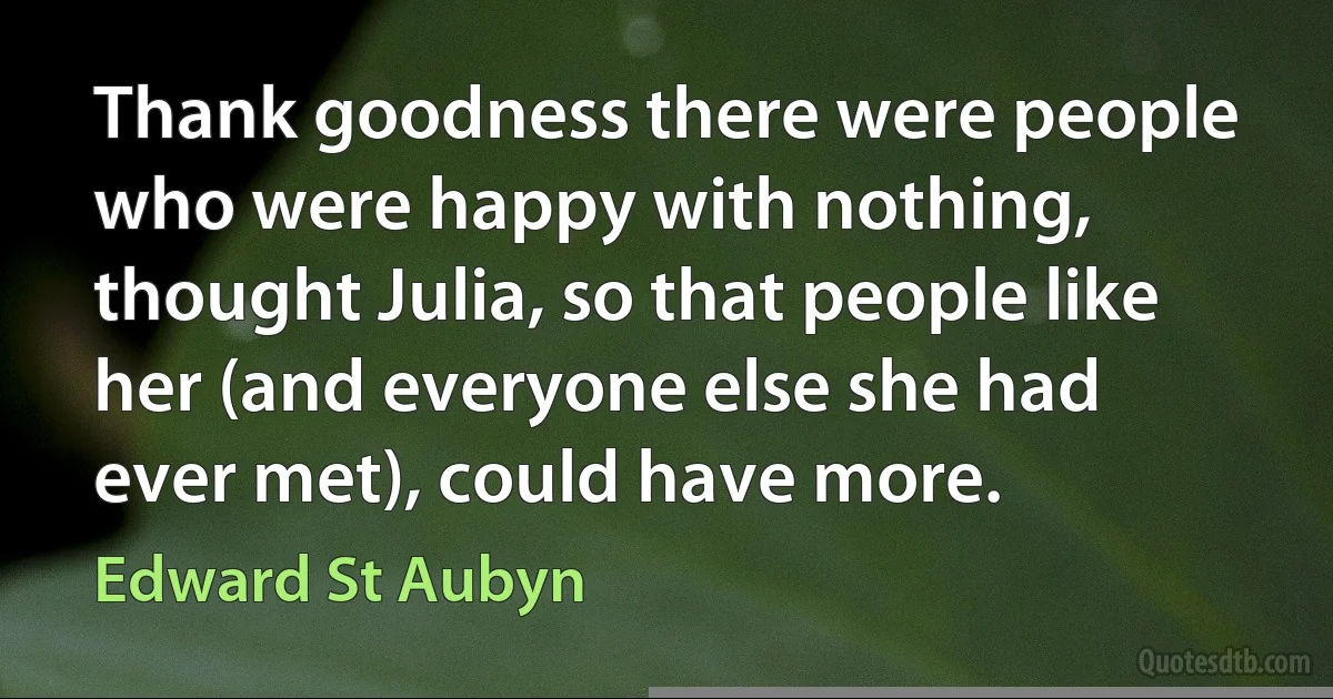 Thank goodness there were people who were happy with nothing, thought Julia, so that people like her (and everyone else she had ever met), could have more. (Edward St Aubyn)