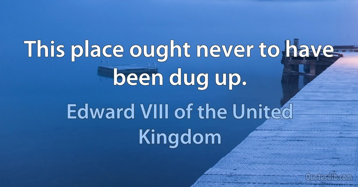 This place ought never to have been dug up. (Edward VIII of the United Kingdom)