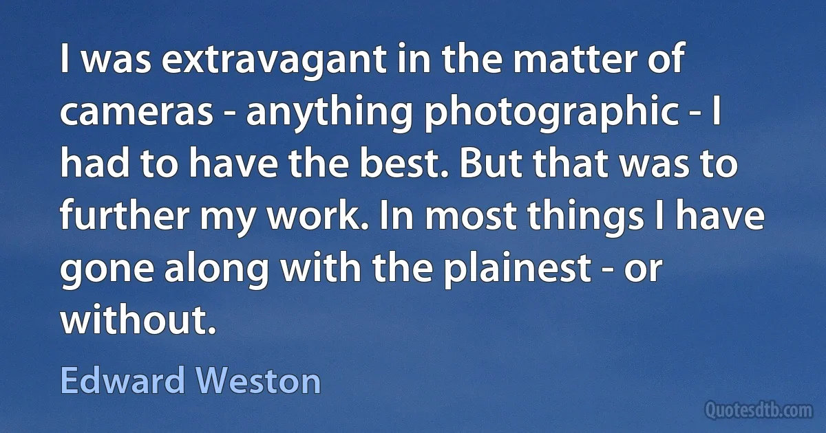 I was extravagant in the matter of cameras - anything photographic - I had to have the best. But that was to further my work. In most things I have gone along with the plainest - or without. (Edward Weston)