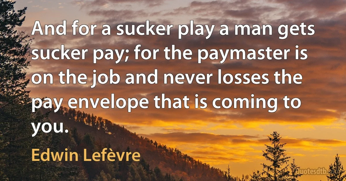 And for a sucker play a man gets sucker pay; for the paymaster is on the job and never losses the pay envelope that is coming to you. (Edwin Lefèvre)