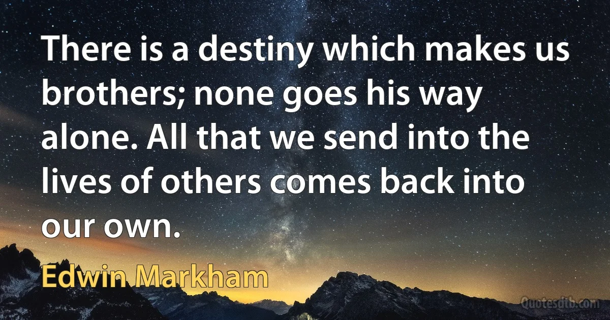 There is a destiny which makes us brothers; none goes his way alone. All that we send into the lives of others comes back into our own. (Edwin Markham)