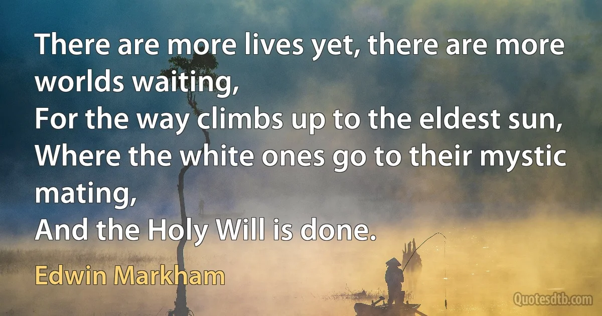 There are more lives yet, there are more worlds waiting,
For the way climbs up to the eldest sun,
Where the white ones go to their mystic mating,
And the Holy Will is done. (Edwin Markham)