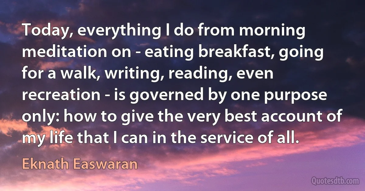 Today, everything I do from morning meditation on - eating breakfast, going for a walk, writing, reading, even recreation - is governed by one purpose only: how to give the very best account of my life that I can in the service of all. (Eknath Easwaran)