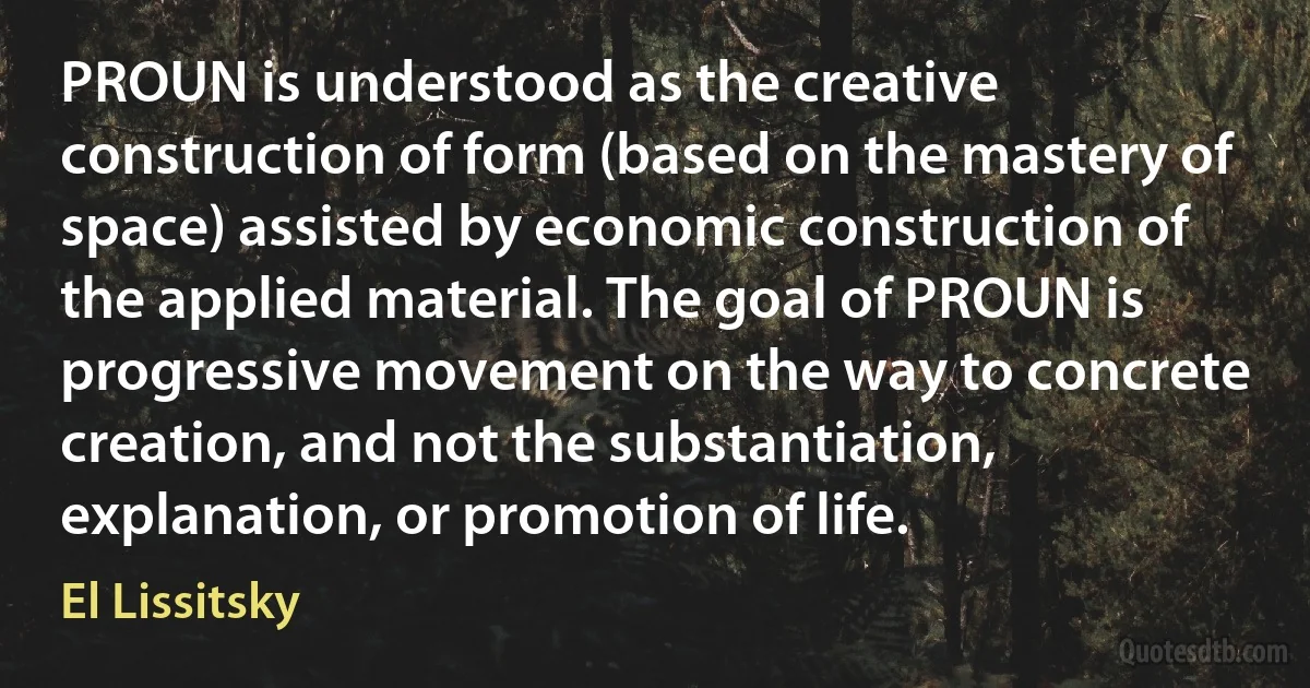 PROUN is understood as the creative construction of form (based on the mastery of space) assisted by economic construction of the applied material. The goal of PROUN is progressive movement on the way to concrete creation, and not the substantiation, explanation, or promotion of life. (El Lissitsky)