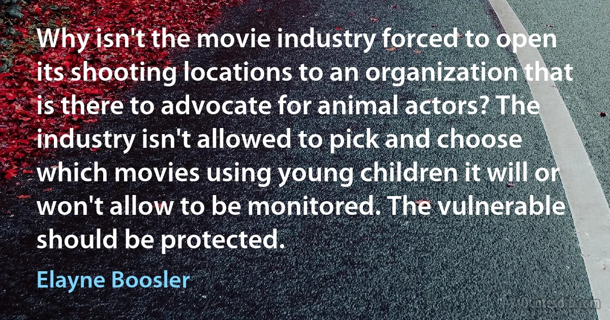 Why isn't the movie industry forced to open its shooting locations to an organization that is there to advocate for animal actors? The industry isn't allowed to pick and choose which movies using young children it will or won't allow to be monitored. The vulnerable should be protected. (Elayne Boosler)