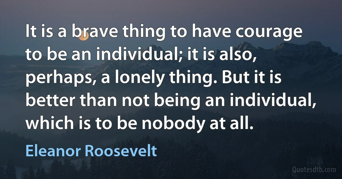 It is a brave thing to have courage to be an individual; it is also, perhaps, a lonely thing. But it is better than not being an individual, which is to be nobody at all. (Eleanor Roosevelt)