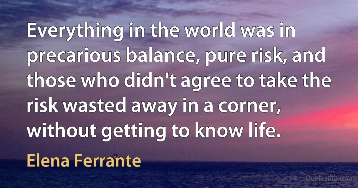 Everything in the world was in precarious balance, pure risk, and those who didn't agree to take the risk wasted away in a corner, without getting to know life. (Elena Ferrante)