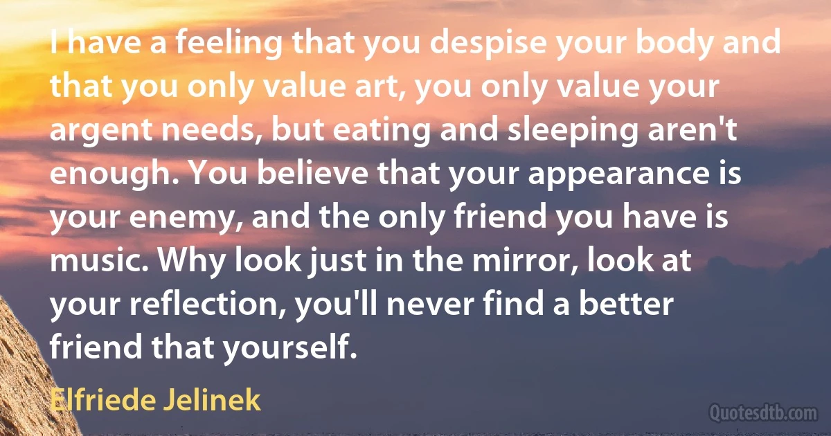 I have a feeling that you despise your body and that you only value art, you only value your argent needs, but eating and sleeping aren't enough. You believe that your appearance is your enemy, and the only friend you have is music. Why look just in the mirror, look at your reflection, you'll never find a better friend that yourself. (Elfriede Jelinek)